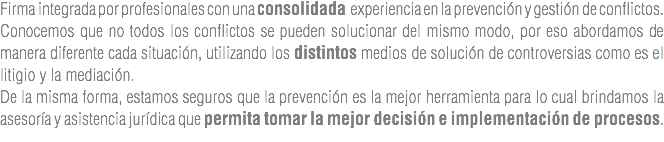 Firma integrada por profesionales con una consolidada experiencia en la prevención y gestión de conflictos.
Conocemos que no todos los conflictos se pueden solucionar del mismo modo, por eso abordamos de manera diferente cada situación, utilizando los distintos medios de solución de controversias como es el litigio y la mediación.
De la misma forma, estamos seguros que la prevención es la mejor herramienta para lo cual brindamos la asesoría y asistencia jurídica que permita tomar la mejor decisión e implementación de procesos.