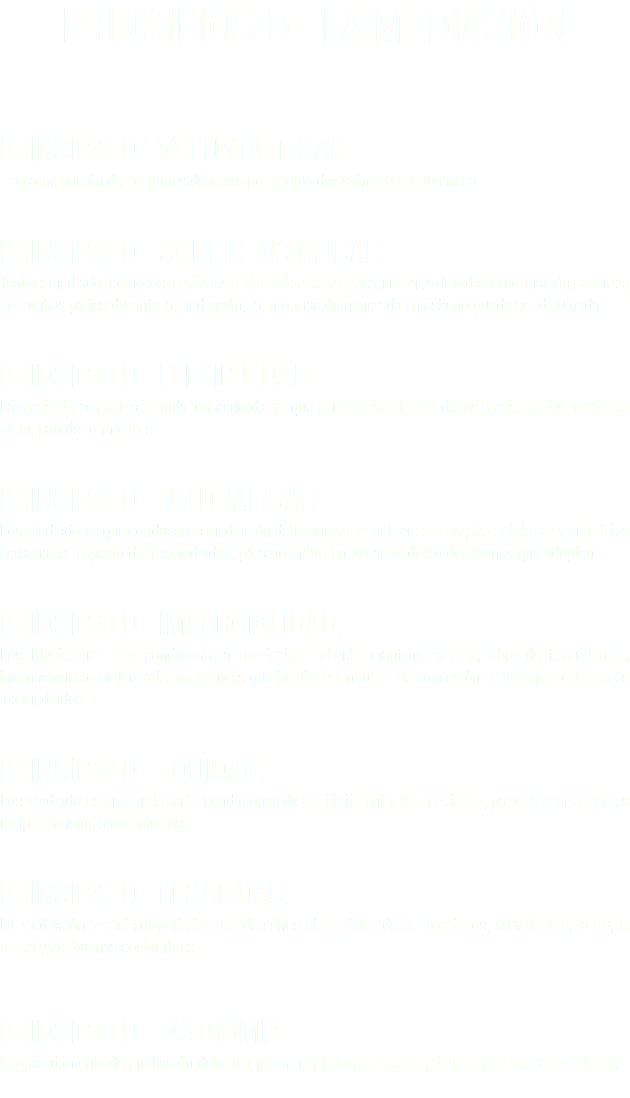 PRINCIPIOS DE LA MEDIACIÓN PRINCIPIO DE VOLUNTARIEDAD. La participación de las partes debe ser por propia decisión, libre y autentica. PRINCIPIO DE CONFIDENCIALIDAD.
Tanto el mediador como los mediados están obligados a guardar reserva de toda la información generada por ambas partes durante la mediación, la información generada en esta no puede ser divulgada. PRINCIPIO DE FLEXIBILIDAD. La mediación carecerá de toda forma rígida, ya que parte de la voluntad de los mediados los mediados participan de forma libre. PRINCIPIO DE NEUTRALIDAD. Los Mediadores que conducen la mediación deberán mantener fuera de esta; las opiniones y prejuicios personales respecto de los mediados, para no influir en los acuerdos o decisiones que adopten. PRINCIPIO DE IMPARCIALIDAD. Los Mediadores que conduzcan la mediación deberán mantener a esta; libre de favoritismos, inclinaciones o preferencias personales que impliquen influir en la concesión de ventajas a alguno de los mediados. PRINCIPIO DE EQUIDAD.
Los Mediadores proporcionarán condiciones de equilibrio entre los mediados, para obtener acuerdos recíprocamente satisfactorios. PRINCIPIO DE LEGALIDAD.
La Mediación tendrá como limites los derechos disponibles de los mediados, su voluntad, la ley, la moral y las buenas costumbres. PRINCIPIO DE ECONOMÍA.
El procedimiento de mediación deberá implicar el mínimo de gastos, tiempo y desgaste emocional. 